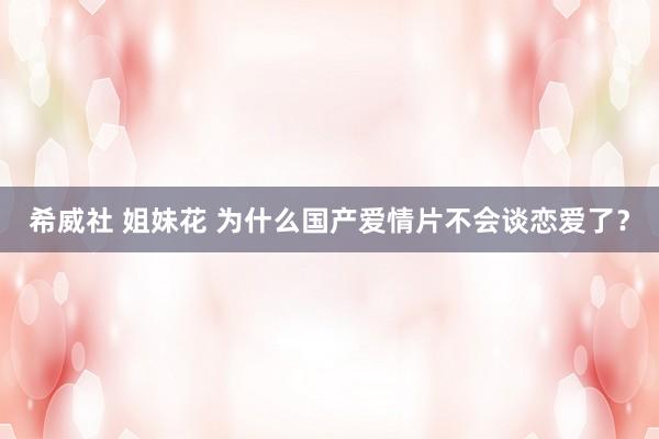 希威社 姐妹花 为什么国产爱情片不会谈恋爱了？
