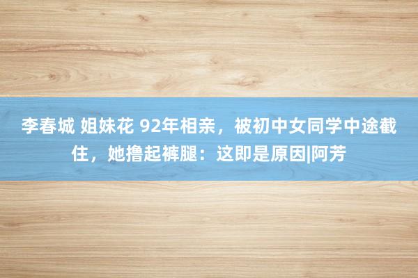 李春城 姐妹花 92年相亲，被初中女同学中途截住，她撸起裤腿：这即是原因|阿芳