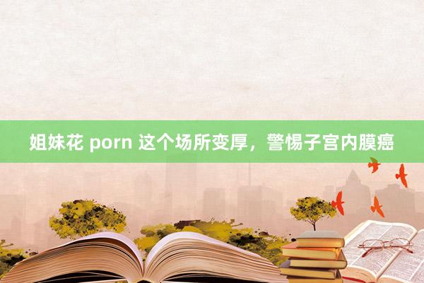 姐妹花 porn 这个场所变厚，警惕子宫内膜癌