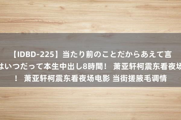 【IDBD-225】当たり前のことだからあえて言わなかったけど…IPはいつだって本生中出し8時間！ 萧亚轩柯震东看夜场电影 当街搓腋毛调情