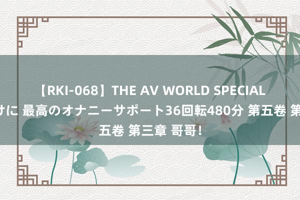 【RKI-068】THE AV WORLD SPECIAL あなただけに 最高のオナニーサポート36回転480分 第五卷 第三章 哥哥!