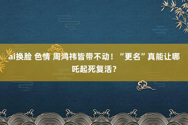 ai换脸 色情 周鸿祎皆带不动！“更名”真能让哪吒起死复活？