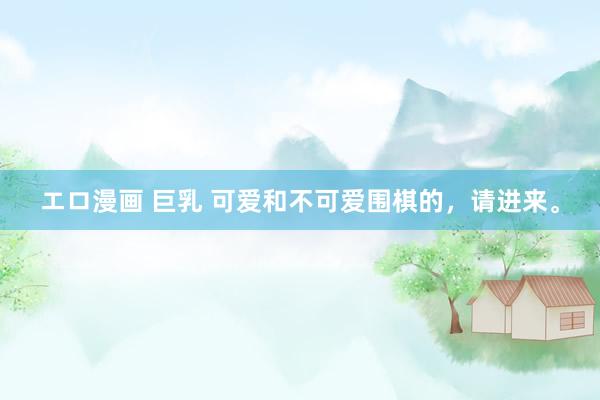 エロ漫画 巨乳 可爱和不可爱围棋的,请进来。