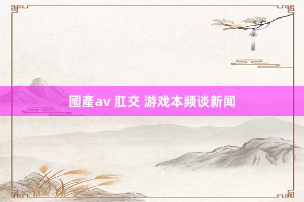 國產av 肛交 游戏本频谈新闻