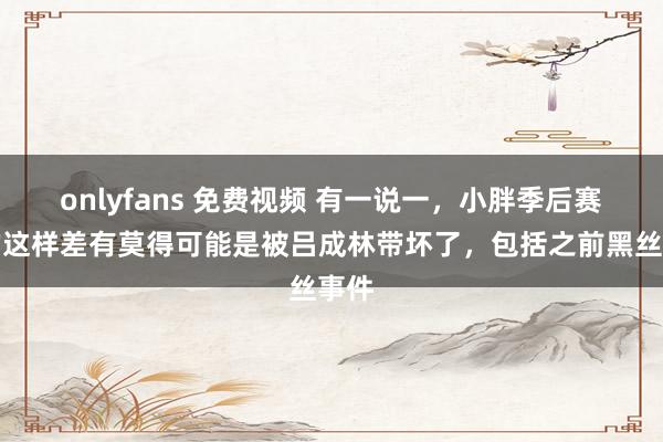 onlyfans 免费视频 有一说一,小胖季后赛打的这样差有莫得可能是被吕成林带坏了,包括之前黑丝事件