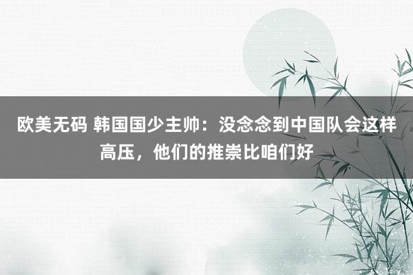 欧美无码 韩国国少主帅：没念念到中国队会这样高压，他们的推崇比咱们好