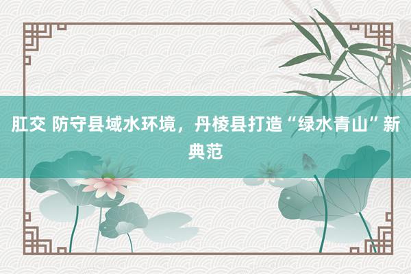 肛交 防守县域水环境，丹棱县打造“绿水青山”新典范