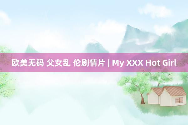 欧美无码 父女乱 伦剧情片 | My XXX Hot Girl
