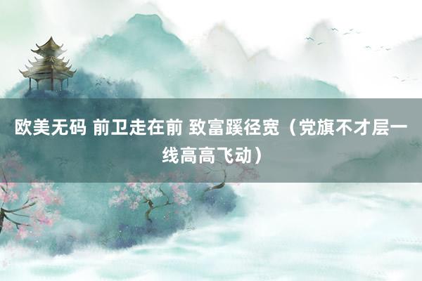 欧美无码 前卫走在前 致富蹊径宽（党旗不才层一线高高飞动）