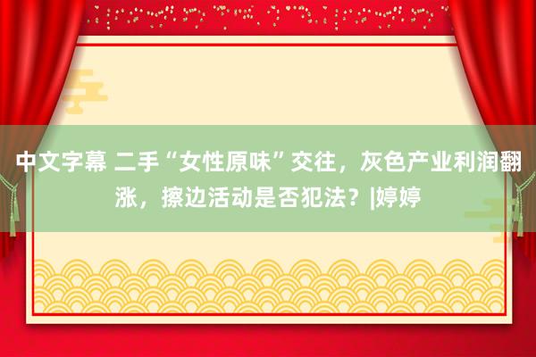 中文字幕 二手“女性原味”交往，灰色产业利润翻涨，擦边活动是否犯法？|婷婷