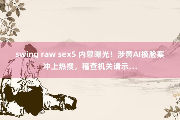swing raw sex5 内幕曝光！涉黄AI换脸案冲上热搜，稽查机关请示…