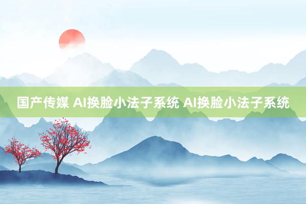国产传媒 AI换脸小法子系统 AI换脸小法子系统