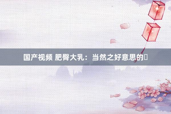 国产视频 肥臀大乳：当然之好意思的�