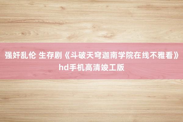 强奸乱伦 生存剧《斗破天穹迦南学院在线不雅看》hd手机高清竣工版
