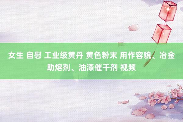 女生 自慰 工业级黄丹 黄色粉末 用作容貌、冶金助熔剂、油漆催干剂 视频