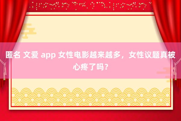 匿名 文爱 app 女性电影越来越多，女性议题真被心疼了吗？