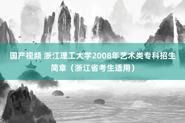 国产视频 浙江理工大学2008年艺术类专科招生简章（浙江省考生适用）