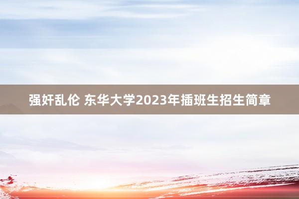 强奸乱伦 东华大学2023年插班生招生简章