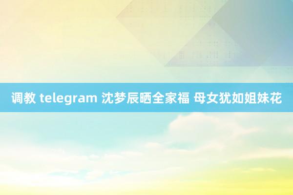 调教 telegram 沈梦辰晒全家福 母女犹如姐妹花