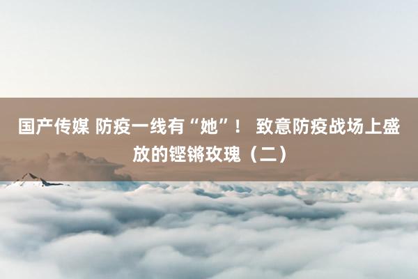 国产传媒 防疫一线有“她”！ 致意防疫战场上盛放的铿锵玫瑰（二）