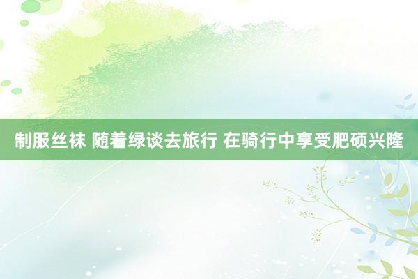 制服丝袜 随着绿谈去旅行 在骑行中享受肥硕兴隆