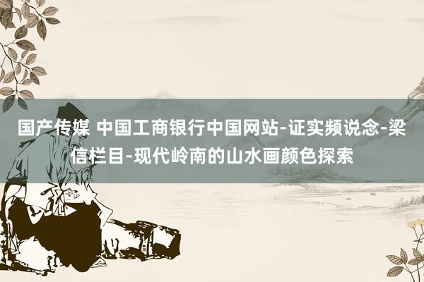 国产传媒 中国工商银行中国网站-证实频说念-梁信栏目-现代岭南的山水画颜色探索