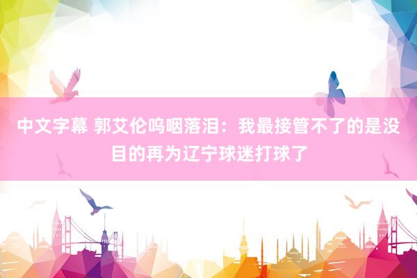 中文字幕 郭艾伦呜咽落泪：我最接管不了的是没目的再为辽宁球迷打球了