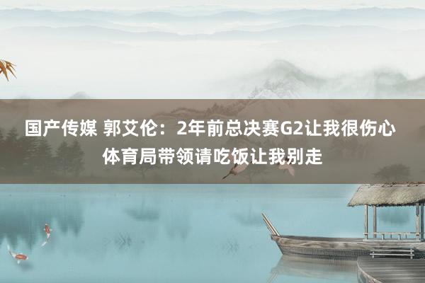 国产传媒 郭艾伦：2年前总决赛G2让我很伤心 体育局带领请吃饭让我别走