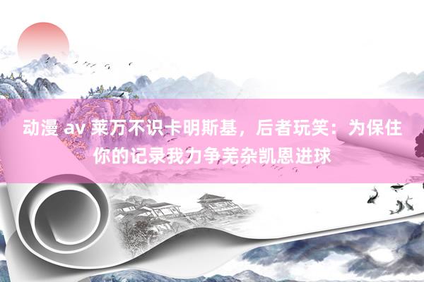 动漫 av 莱万不识卡明斯基，后者玩笑：为保住你的记录我力争芜杂凯恩进球