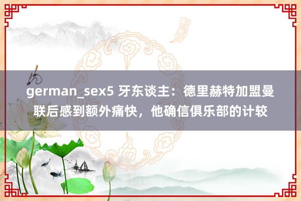 german_sex5 牙东谈主：德里赫特加盟曼联后感到额外痛快，他确信俱乐部的计较