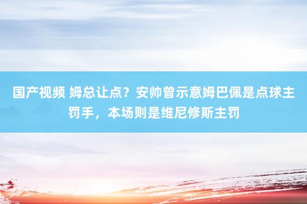 国产视频 姆总让点？安帅曾示意姆巴佩是点球主罚手，本场则是维尼修斯主罚