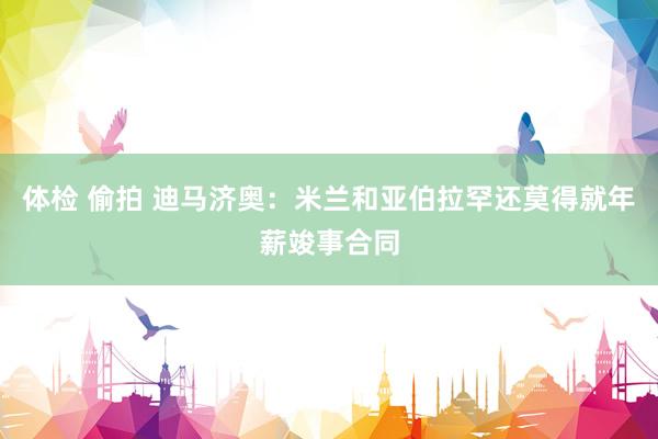 体检 偷拍 迪马济奥：米兰和亚伯拉罕还莫得就年薪竣事合同