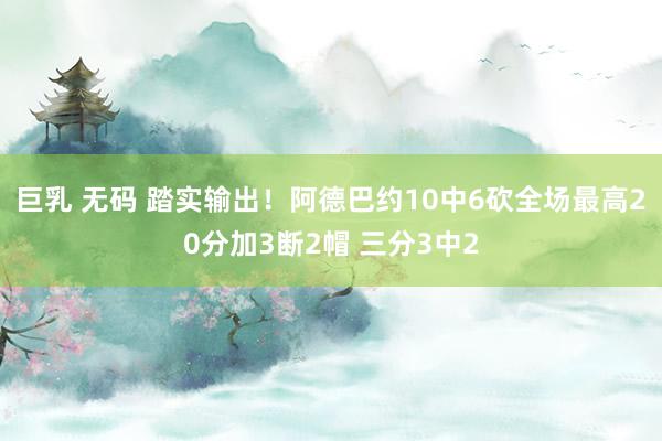 巨乳 无码 踏实输出！阿德巴约10中6砍全场最高20分加3断2帽 三分3中2