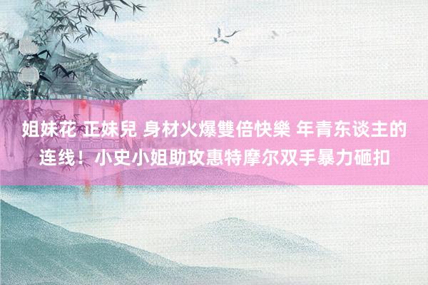 姐妹花 正妹兒 身材火爆雙倍快樂 年青东谈主的连线！小史小姐助攻惠特摩尔双手暴力砸扣