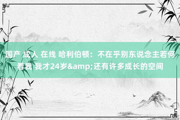 国产 成人 在线 哈利伯顿：不在乎别东说念主若何看我 我才24岁&还有许多成长的空间