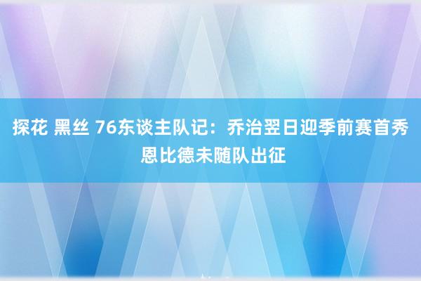 探花 黑丝 76东谈主队记：乔治翌日迎季前赛首秀 恩比德未随队出征