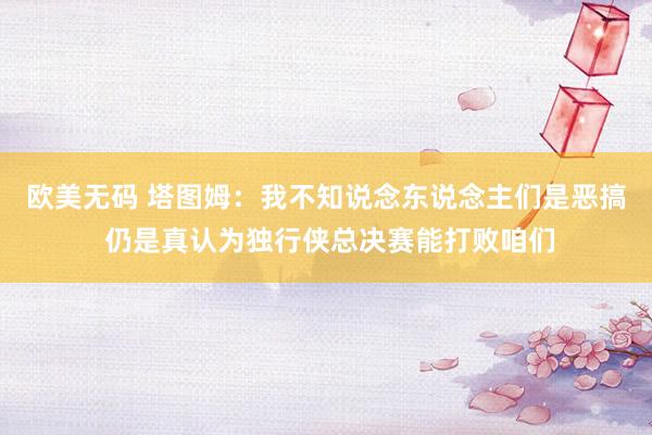 欧美无码 塔图姆：我不知说念东说念主们是恶搞 仍是真认为独行侠总决赛能打败咱们