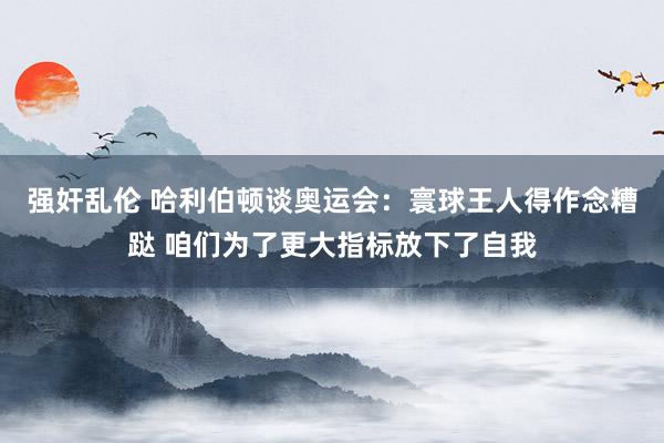 强奸乱伦 哈利伯顿谈奥运会：寰球王人得作念糟跶 咱们为了更大指标放下了自我