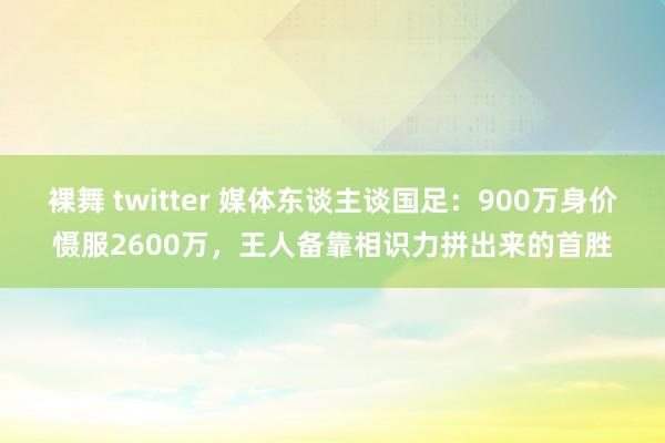 裸舞 twitter 媒体东谈主谈国足：900万身价慑服2600万，王人备靠相识力拼出来的首胜