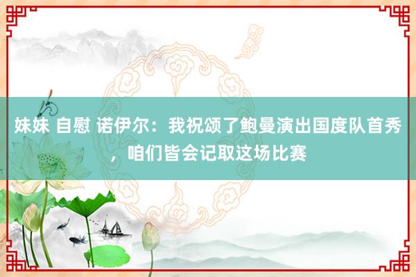 妹妹 自慰 诺伊尔：我祝颂了鲍曼演出国度队首秀，咱们皆会记取这场比赛