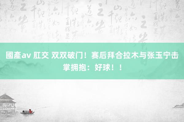 國產av 肛交 双双破门！赛后拜合拉木与张玉宁击掌拥抱：好球！！