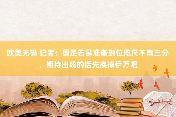 欧美无码 记者：国足若是准备到位咫尺不啻三分，期待出线的话先换掉伊万吧