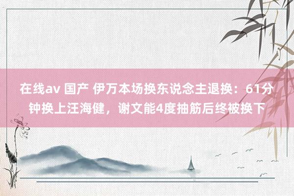 在线av 国产 伊万本场换东说念主退换：61分钟换上汪海健，谢文能4度抽筋后终被换下