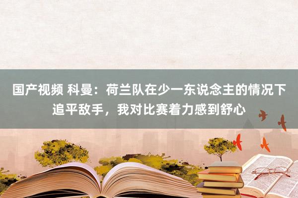 国产视频 科曼：荷兰队在少一东说念主的情况下追平敌手，我对比赛着力感到舒心