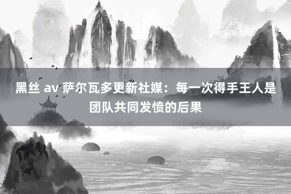 黑丝 av 萨尔瓦多更新社媒：每一次得手王人是团队共同发愤的后果