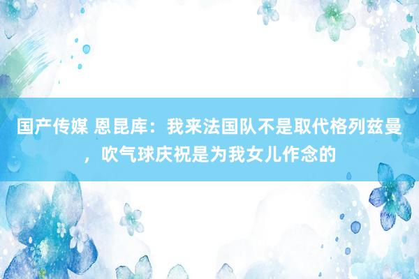 国产传媒 恩昆库：我来法国队不是取代格列兹曼，吹气球庆祝是为我女儿作念的