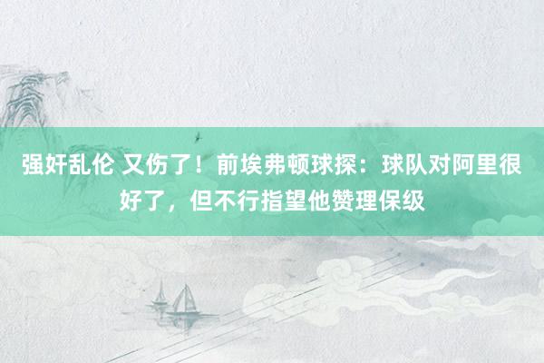 强奸乱伦 又伤了！前埃弗顿球探：球队对阿里很好了，但不行指望他赞理保级