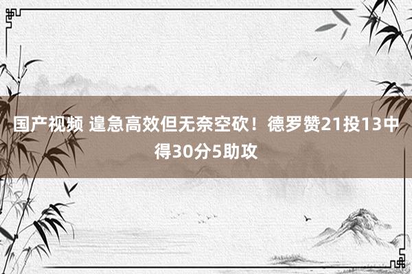 国产视频 遑急高效但无奈空砍！德罗赞21投13中得30分5助攻