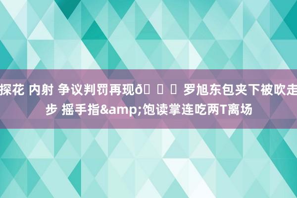 探花 内射 争议判罚再现👀罗旭东包夹下被吹走步 摇手指&饱读掌连吃两T离场