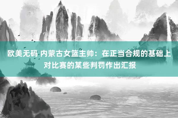 欧美无码 内蒙古女篮主帅：在正当合规的基础上 对比赛的某些判罚作出汇报